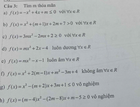 Tìm m thỏa mãn 
a) f(x)=-x^2+4x+m≤ 0 với forall x∈ R
b) f(x)=x^2+(m+1)x+2m+7>0 với forall x∈ R
c) f(x)=3mx^2-2mx+2≥ 0 với forall x∈ R
d) f(x)=mx^2+2x-4 luôn dương forall x∈ R
e) f(x)=mx^2-x-1 luôn ân nforall x∈ R
f) f(x)=x^2+2(m-1)x+m^2-3m+4 không âm forall x∈ R
g) f(x)=x^2-(m+2)x+3m+1≤ 0 vô nghiệm 
h) f(x)=(m-4)x^2-(2m-8)x+m-5≥ 0 vô nghiệm