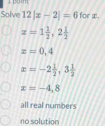 Solve 12|x-2|=6 for x.
x=1 1/2 , 2 1/2 
x=0,4
x=-2 1/2 , 3 1/2 
x=-4,8
all real numbers
no solution