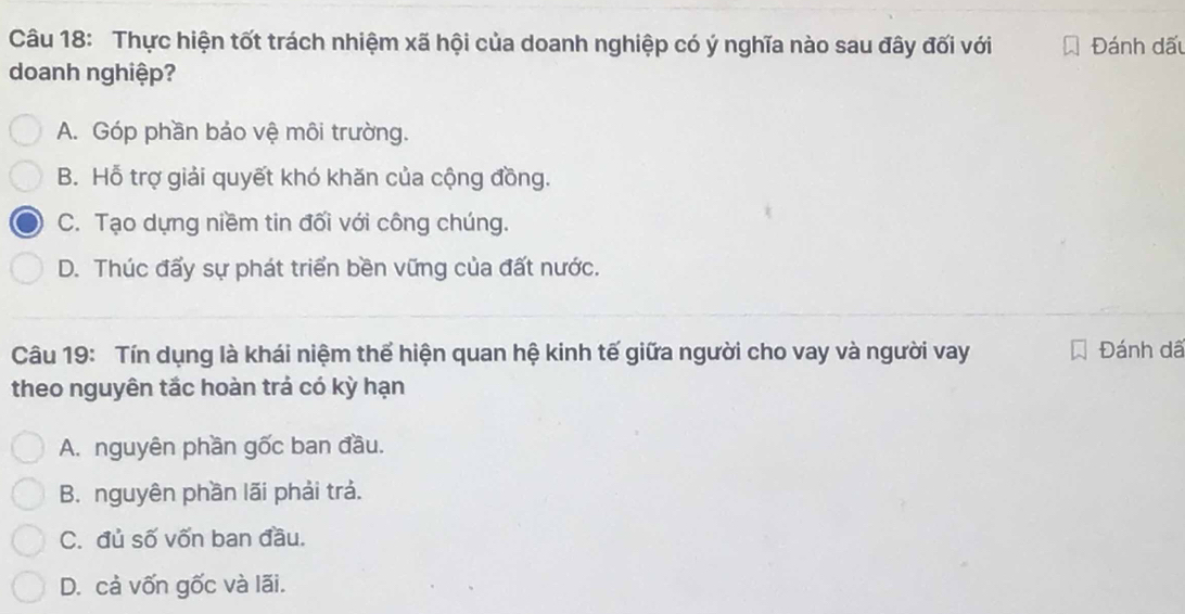 Thực hiện tốt trách nhiệm xã hội của doanh nghiệp có ý nghĩa nào sau đây đối với Đánh dấu
doanh nghiệp?
A. Góp phần bảo vệ môi trường.
B. Hỗ trợ giải quyết khó khăn của cộng đồng.
C. Tạo dựng niềm tin đối với công chúng.
D. Thúc đấy sự phát triển bền vững của đất nước.
Câu 19: Tín dụng là khái niệm thể hiện quan hệ kinh tế giữa người cho vay và người vay Đánh dã
theo nguyên tắc hoàn trả có kỳ hạn
A. nguyên phần gốc ban đầu.
B. nguyên phần lãi phải trả.
C. đủ số vốn ban đầu.
D. cả vốn gốc và lãi.