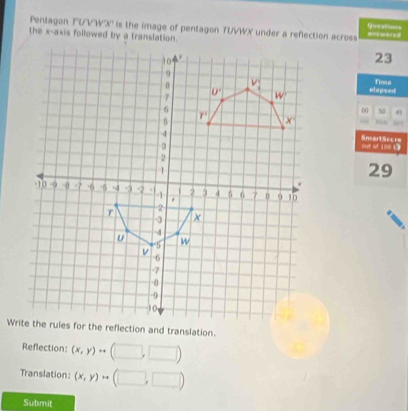 Queations
Pentagon TUVW'X' is the image of pentagon TUVWX under a reflection across
the x-axis followed by a translation.
23
Tims
elopsed
00 50 4

SmartScere
out of 100 5
29
Reflection: (x,y)rightarrow □ )
Translation: (x,y)rightarrow 1L □ ,□
Submit