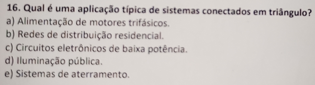 Qual é uma aplicação típica de sistemas conectados em triângulo?
a) Alimentação de motores trifásicos.
b) Redes de distribuição residencial.
c) Circuitos eletrônicos de baixa potência.
d) Iluminação pública.
e) Sistemas de aterramento.