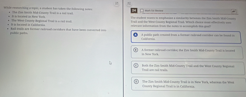 While researching a topic, a student has taken the following notes: 24 Mark for Review
The Zim Smith Mid-County Trail is a rail trail.
It is located in New York. The student wants to emphasize a similarity between the Zim Smith Mid-County
The West County Regional Trail is a rail trail. Trail and the West County Regional Trail. Which choice most effectively uses
It is located in California. relevant information from the notes to accomplish this goal?
Rail trails are former railroad corridors that have been converted into
public paths. A public path created from a former railroad corridor can be found in
California.
B A former railroad corridor, the Zim Smith Mid-County Trail is located
in New York.
C Both the Zim Smith Mid-County Trail and the West County Regional
Trail are rail trails.
D The Zim Smith Mid-County Trail is in New York, whereas the West
County Regional Trail is in California.