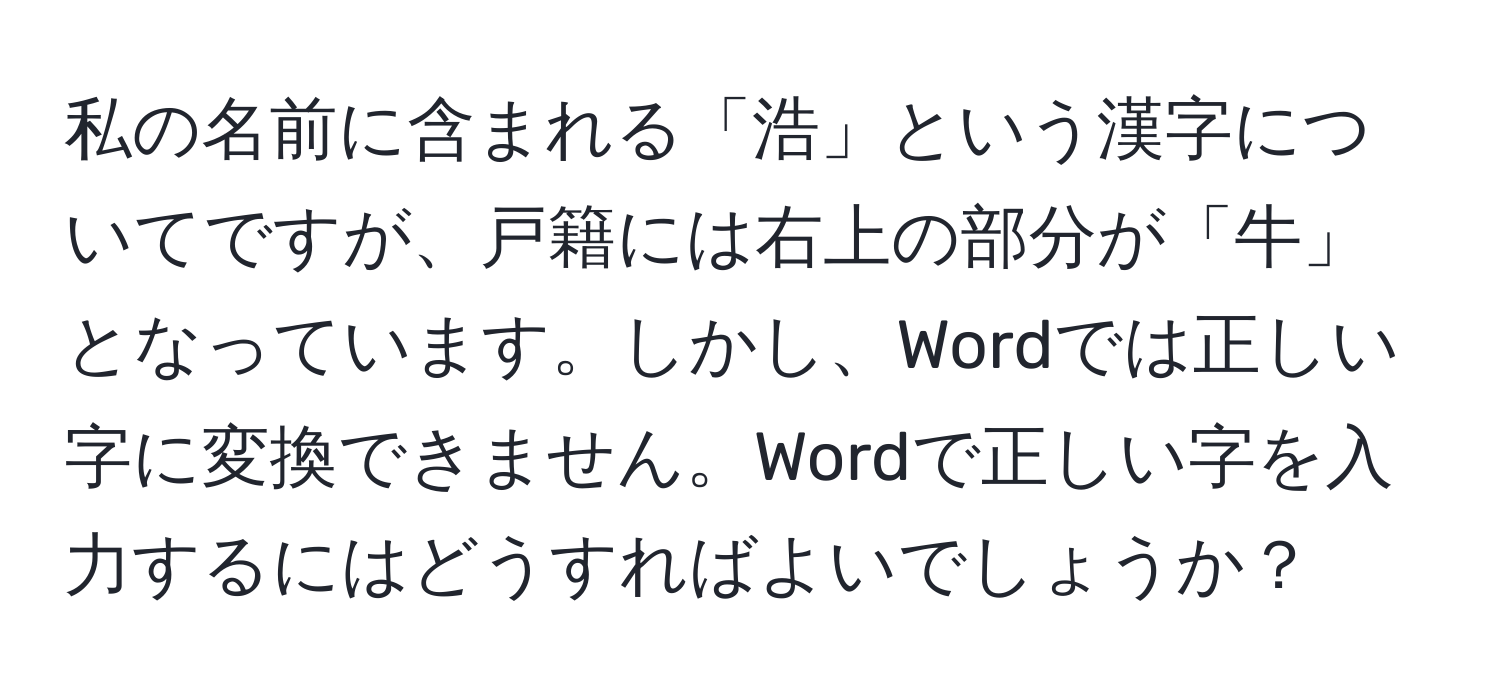 私の名前に含まれる「浩」という漢字についてですが、戸籍には右上の部分が「牛」となっています。しかし、Wordでは正しい字に変換できません。Wordで正しい字を入力するにはどうすればよいでしょうか？