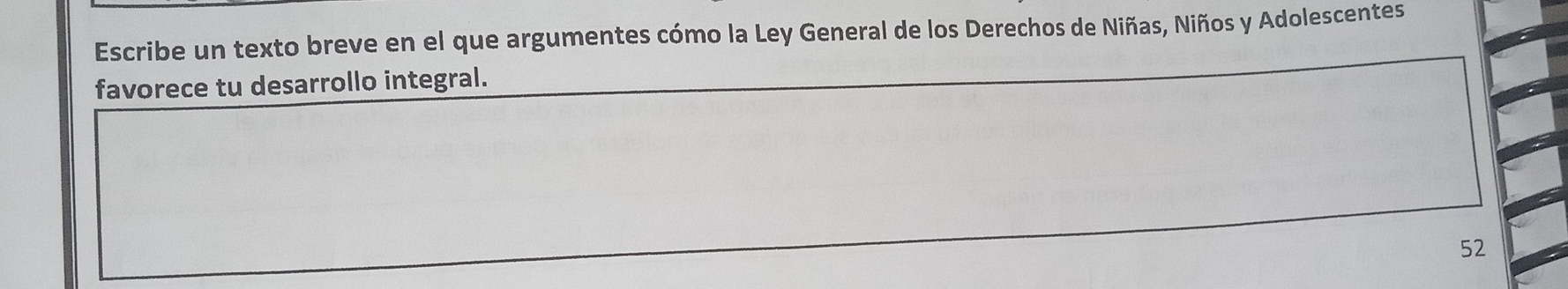 Escribe un texto breve en el que argumentes cómo la Ley General de los Derechos de Niñas, Niños y Adolescentes 
favorece tu desarrollo integral. 
52