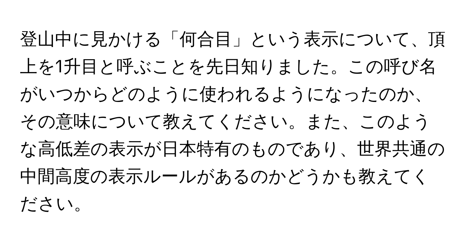 登山中に見かける「何合目」という表示について、頂上を1升目と呼ぶことを先日知りました。この呼び名がいつからどのように使われるようになったのか、その意味について教えてください。また、このような高低差の表示が日本特有のものであり、世界共通の中間高度の表示ルールがあるのかどうかも教えてください。