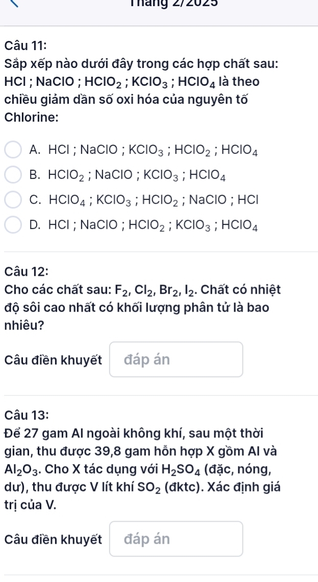 Tháng 2/2025
Câu 11:
Sắp xếp nào dưới đây trong các hợp chất sau:
HCl ; NaClO ; HClO_2; KClO_3; HClO_4 là theo
chiều giảm dần số oxi hóa của nguyên tố
Chlorine:
A. HCl; NaClO; KClO_3; HClO_2; HClO_4
B. HClO_2; NaClO ; KClO_3; HClO_4
C. HClO_4; KClO_3; HClO_2; NaClO ; HCl
D. HCl; NaClO； HClO_2; KClO_3; HClO_4
Câu 12:
Cho các chất sau: F_2, Cl_2, Br_2, l_2. Chất có nhiệt
độ sôi cao nhất có khối lượng phân tử là bao
nhiêu?
Câu điền khuyết đáp án
Câu 13:
Để 27 gam Al ngoài không khí, sau một thời
gian, thu được 39, 8 gam hỗn hợp X gồm AI và
Al_2O_3. Cho X tác dụng với H_2SO_4 (đặc, nóng,
dư), thu được V lít khí SO_2 (đktc). Xác định giá
trị của V.
Câu điền khuyết đáp án