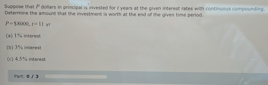 Suppose that P dollars in principal is invested for 1 years at the given interest rates with continuous compounding. 
Determine the amount that the investment is worth at the end of the given time period.
P=$8000, t=11yr
(a) 1% interest 
(b) 3% interest 
(c) 4.5% interest 
Part: 0 / 3