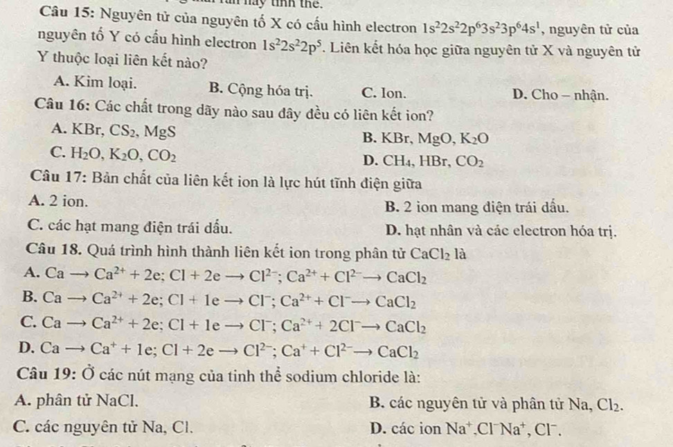 an hay tinh the.
Câu 15: Nguyên tử của nguyên tố X có cấu hình electron 1s^22s^22p^63s^23p^64s^1 , nguyên tử của
nguyên tố Y có cầu hình electron 1s^22s^22p^5. Liên kết hóa học giữa nguyên tử X và nguyên tử
Y thuộc loại liên kết nào?
A. Kim loại. B. Cộng hóa trị. C. Ion. D. Cho - nhận.
Câu 16: Các chất trong dãy nào sau đây đều có liên kết ion?
A. KBr, CS_2,MgS B. KBr, MgC ) K_2O
C. H_2O,K_2O,CO_2 lBr, CO_2
D. CH_4,H
Câu 1 frac circ  7: Bản chất của liên kết ion là lực hút tĩnh điện giữa
A. 2 ion. B. 2 ion mang điện trái dầu.
C. các hạt mang điện trái dầu. D. hạt nhân và các electron hóa trị.
Câu 18. Quá trình hình thành liên kết ion trong phân tử CaCl_2la
A. Cato Ca^(2+)+2e;Cl+2eto Cl^(2-);Ca^(2+)+Cl^(2-)to CaCl_2
B. Cato Ca^(2+)+2e;Cl+1eto Cl^-;Ca^(2+)+Cl^-to CaCl_2
C. Cato Ca^(2+)+2e;Cl+1eto Cl^-;Ca^(2+)+2Cl^-to CaCl_2
D. Cato Ca^++1e;Cl+2eto Cl^(2-);Ca^++Cl^(2-)to CaCl_2
Câu 19:dot O các nút mạng của tinh thể sodium chloride là:
A. phân tử Na Cl. B. các nguyên tử và phân tử Na, Cl_2.
C. các nguyên tử Na, Cl. D. các ion Na^+,Cl^-Na^+ , CF.