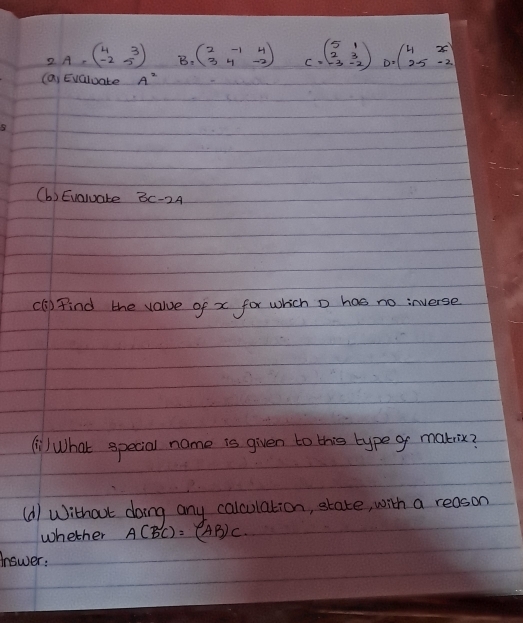 2A=beginpmatrix 4&3 -2&5endpmatrix B. beginpmatrix 2&-1&4 3&4&-2endpmatrix C=beginpmatrix 5&1 2&3 -3&-2endpmatrix D=beginpmatrix 4&x 2.5&-2endpmatrix
(a) Evaluate A^2
(b) Evaluate 3c-2A
(l) Find the value of x for which o has no inverse 
) What special name is given to this typeg makix? 
(d) Without doing any calculation, state, with a reason 
whether A(BC)=(AB)C. 
answer: