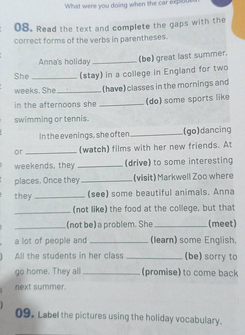 What were you doing when the car exploue 
08. Read the text and complete the gaps with the 
correct forms of the verbs in parentheses. 
Anna's holiday_ 
(be) great last summer. 
She_ 
(stay) in a college in England for two 
weeks. She _(have) classes in the mornings and 
in the afternoons she _(do) some sports like 
swimming or tennis. 
In the evenings, she often _(go)dancing 
or _(watch) films with her new friends. At 
weekends, they _(drive) to some interesting 
places. Once they _(visit) Markwell Zoo where 
they _(see) some beautiful animals. Anna 
_(not like) the food at the college, but that 
_(not be) a problem. She _(meet) 
a lot of people and _(learn) some English. 
 All the students in her class _(be) sorry to 
go home. They all _(promise) to come back 
next summer. 
09. Label the pictures using the holiday vocabulary.