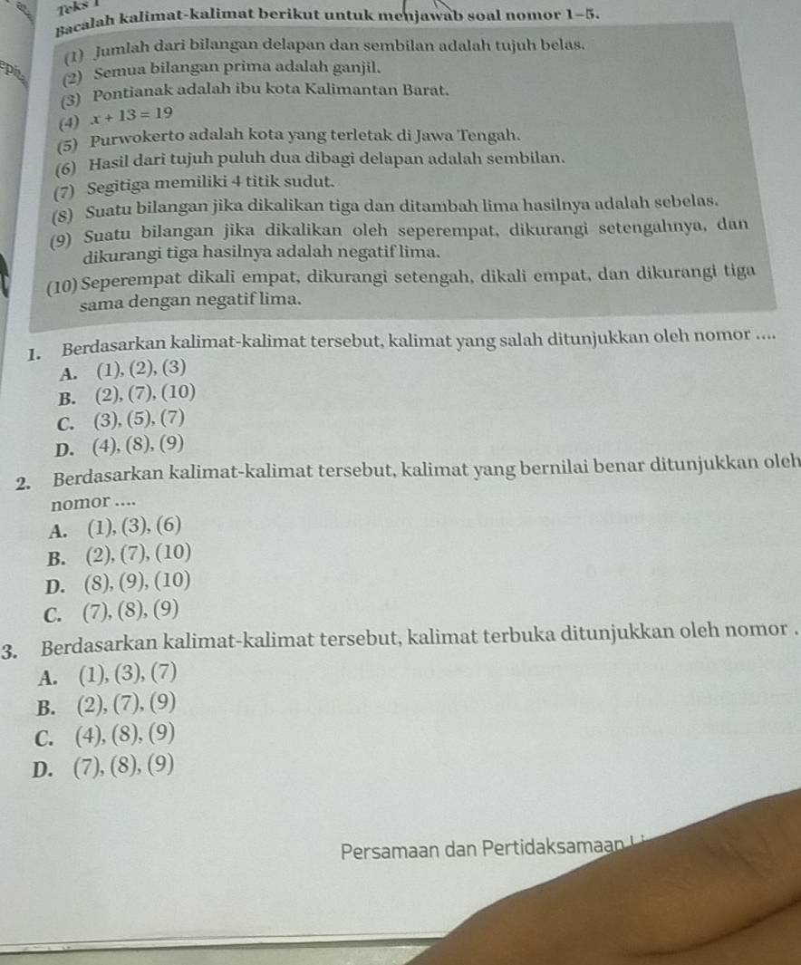 Teks I
Bacalah kalimat-kalimat berikut untuk menjawab soal nomor 1-5.
(1) Jumlah dari bilangan delapan dan sembilan adalah tujuh belas.
pit (2) Semua bilangan prima adalah ganjil.
(3) Pontianak adalah ibu kota Kalimantan Barat.
(4) x+13=19
(5) Purwokerto adalah kota yang terletak di Jawa Tengah.
(6) Hasil dari tujuh puluh dua dibagi delapan adalah sembilan.
(7) Segitiga memiliki 4 titik sudut.
(8) Suatu bilangan jika dikalikan tiga dan ditambah lima hasilnya adalah sebelas.
(9) Suatu bilangan jika dikalikan oleh seperempat, dikurangi setengahnya, dan
dikurangi tiga hasilnya adalah negatif lima.
(10)Seperempat dikali empat, dikurangi setengah, dikali empat, dan dikurangi tiga
sama dengan negatif lima.
1. Berdasarkan kalimat-kalimat tersebut, kalimat yang salah ditunjukkan oleh nomor ....
A. (1), (2), (3)
B. (2), (7), (10)
C. (3), (5), (7)
D. (4), (8), (9)
2. Berdasarkan kalimat-kalimat tersebut, kalimat yang bernilai benar ditunjukkan oleh
nomor ...
A. (1), (3), (6)
B. (2) ,(7),(10)
D. (8),(9),(10)
C. (7),(8),(9)
3. Berdasarkan kalimat-kalimat tersebut, kalimat terbuka ditunjukkan oleh nomor .
A. (1), (3), (7)
B. a (2),(7),(9)
C. (4),(8),(9)
D. (7),(8),(9)
Persamaan dan Pertidaksamaan !