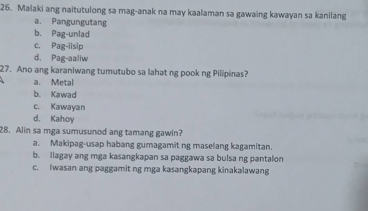 Malaki ang naitutulong sa mag-anak na may kaalaman sa gawaing kawayan sa kanilang
a. Pangungutang
b. Pag-unlad
c. Pag-iisip
d. Pag-aaliw
27. Ano ang karaniwang tumutubo sa lahat ng pook ng Pilipinas?
a. Metal
b. Kawad
c. Kawayan
d. Kahoy
28. Alin sa mga sumusunod ang tamang gawin?
a. Makipag-usap habang gumagamit ng maselang kagamitan.
b. Ilagay ang mga kasangkapan sa paggawa sa bulsa ng pantalon
c. Iwasan ang paggamit ng mga kasangkapang kinakalawang