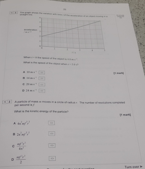 25
1 2 The graph shows the variation with time r of the a 
straight line
accelerati
/ma^(-2)
When t=0 the speed of the object is 4.0ms^(-1). 
What is the speed of the object when t=5.0 s?
A 10ms^(-1)
[1 mark]
B 14ms^(-1)
C 20ms^(-1)
D 24ms^(-1) □ 
, 3 A particle of mass w moves in a circle of radius . The number of revolutions completed
per second is 
What is the kinetic energy of the particle?
[1 mark]
A 4π^2mf^2r^2
B 2π^2mf^2r^2
C  mf^2r^2/4π^2 
D  mf^2r^2/2 
Turn over