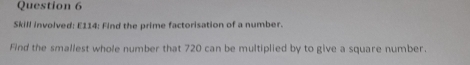 Skill involved: E114: Find the prime factorisation of a number. 
Find the smallest whole number that 720 can be multiplied by to give a square number.