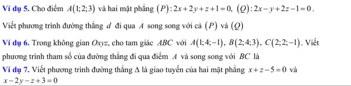 Ví dụ 5. Cho điểm A(1;2;3) và hai mặt phẳng (P): 2x+2y+z+1=0 ,(Q): 2x-y+2z-1=0. 
Viết phương trình đường thắng đ đi qua A song song với cả (P) và (Q) 
Ví dụ 6. Trong không gian Oxyz, cho tam giác ABC với A(1;4;-1), B(2;4;3), C(2;2;-1). Viết 
phương trình tham số của đường thẳng đi qua điểm A và song song với BC là 
Ví dụ 7. Viết phương trình đường thắng Δ là giao tuyến của hai mặt phẳng x+z-5=0 và
x-2y-z+3=0