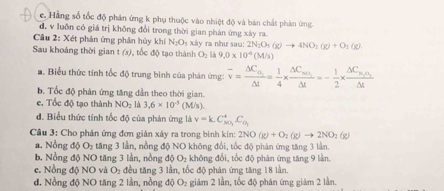 c. Hằng số tốc độ phản ứng k phụ thuộc vào nhiệt độ và bản chất phản ứng.
d. v luôn có giá trị không đổi trong thời gian phản ứng xảy ra.
Câu 2: Xét phản ứng phân hủy khí N_2O_5 xảy ra như sau: 2N_2O_5(g)to 4NO_2(g)+O_2(g).
Sau khoảng thời gian t (s), tốc độ tạo thành O_2 là 9,0* 10^(-6)(M/s)
a. Biểu thức tính tốc độ trung bình của phản ứng: overline v=frac △ C_o_2△ t= 1/4 * frac △ C_NO_2△ t=- 1/2 * frac △ C_N_2O_4△ t
b. Tốc độ phản ứng tăng dần theo thời gian.
c. Tốc độ tạo thành NO_2 là 3,6* 10^(-5)(M/s).
d. Biểu thức tính tốc độ của phản ứng là v=k.C_NO_2^4.C_O_2
Câu 3: Cho phản ứng đơn giản xảy ra trong bình kín: 2NO(g)+O_2(g)to 2NO_2(g)
a. Nồng độ O_2 tăng 3 lần, nồng độ NO không đồi, tốc độ phản ứng tăng 3 lần.
b. Nồng độ NO tăng 3 lần, nồng độ O_2 không đổi, tốc độ phản ứng tăng 9 lần.
c. Nồng độ NO và O_2 đều tăng 3 lần, tốc độ phản ứng tăng 18 lần.
d. Nồng độ NO tăng 2 lần, nồng độ O_2 giảm 2 lần, tốc độ phản ứng giảm 2 lần.