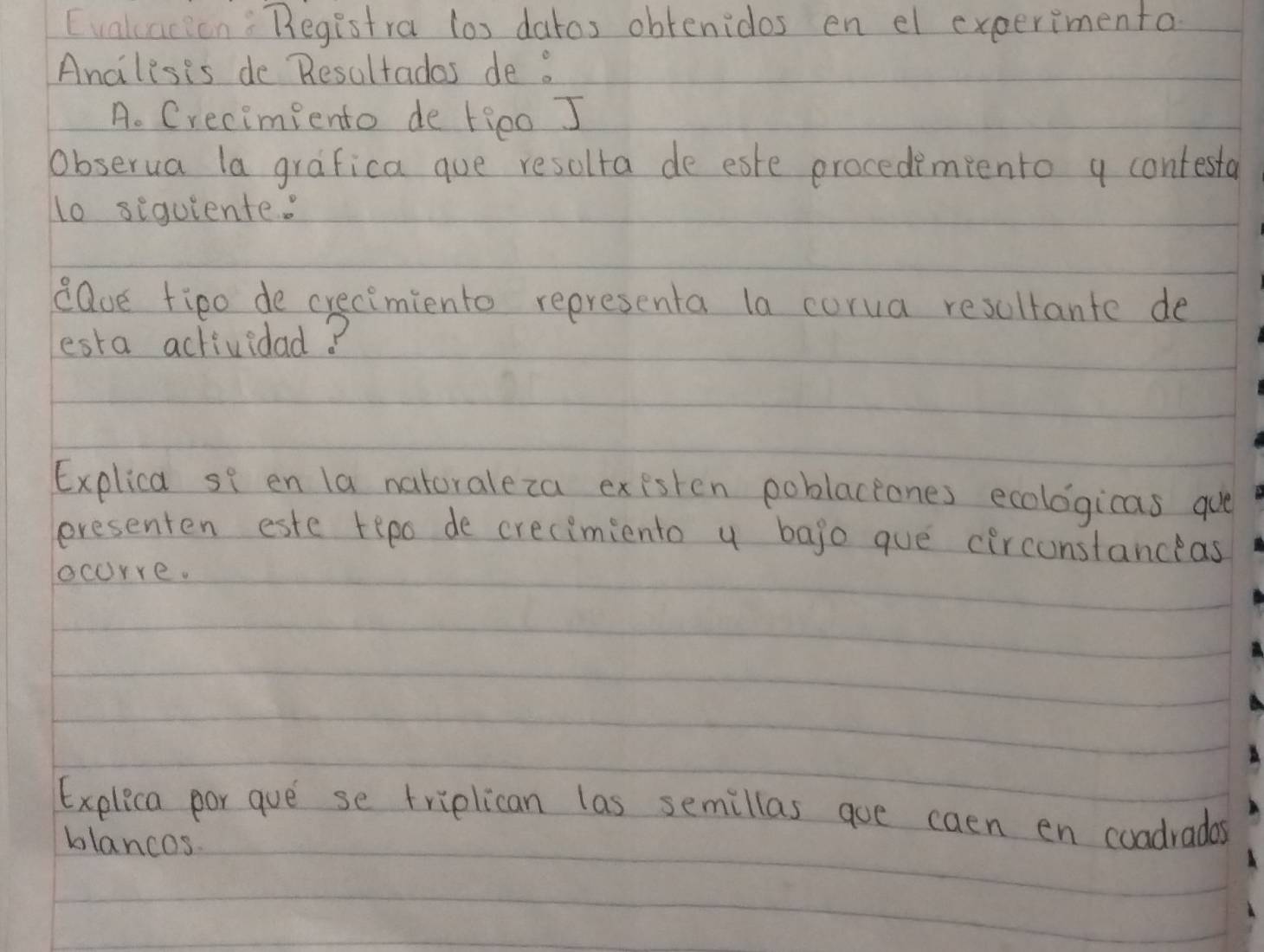 Evaluacion: Begistra los datos obtenidos en el experimenta 
Ancilesis de Resultados de . 
A. Crecimiento de tieo J 
obserua la grafica que resolta de este procedimpento a contesta 
l0 siquiente: 
eave fipo de crecimiento representa la corua resultante de 
esta actividad? 
Explica se en la natoraleza existen poblaceones ecologicas qu 
presenten este tepo de crecimiento y bajo gue circonstanceas 
ocorre. 
Explica por gue se triplican las semillas goe caen en coadradas 
blancos