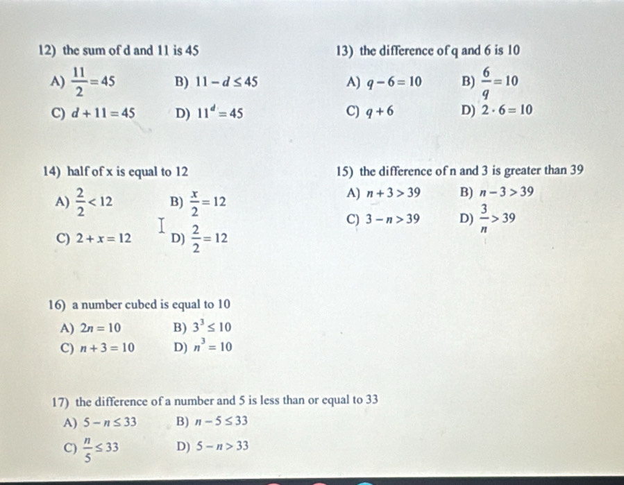 the sum of d and 11 is 45 13) the difference of q and 6 is 10
A)  11/2 =45 B) 11-d≤ 45 A) q-6=10 B)  6/q =10
C) d+11=45 D) 11^d=45 C) q+6 D) 2· 6=10
14) half of x is equal to 12 15) the difference of n and 3 is greater than 39
A)  2/2 <12</tex> B)  x/2 =12
A) n+3>39 B) n-3>39
C) 3-n>39 D)  3/n >39
C) 2+x=12 D)  2/2 =12
16) a number cubed is equal to 10
A) 2n=10 B) 3^3≤ 10
C) n+3=10 D) n^3=10
17) the difference of a number and 5 is less than or equal to 33
A) 5-n≤ 33 B) n-5≤ 33
C)  n/5 ≤ 33 D) 5-n>33