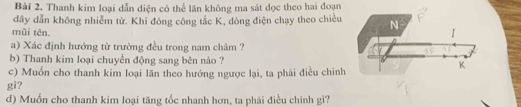 Thanh kim loại dẫn diện có thể lăn không ma sát dọc theo hai đoạn
dây dẫn không nhiễm từ. Khi đóng công tắc K, dòng điện chạy theo chiều 
mũi tên. 
a) Xác định hướng từ trường đều trong nam châm ?
b) Thanh kim loại chuyền động sang bên nào ?
c) Muốn cho thanh kim loại lăn theo hướng ngược lại, ta phải điều chinh
gì?
d) Muốn cho thanh kim loại tăng tốc nhanh hơn, ta phải điều chỉnh gì?