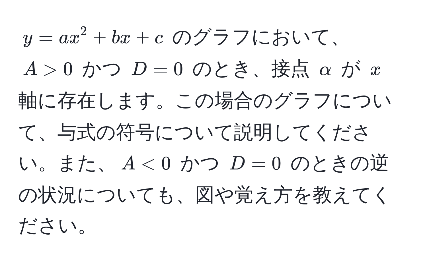 $y = ax^2 + bx + c$ のグラフにおいて、$A > 0$ かつ $D = 0$ のとき、接点 $alpha$ が $x$ 軸に存在します。この場合のグラフについて、与式の符号について説明してください。また、$A < 0$ かつ $D = 0$ のときの逆の状況についても、図や覚え方を教えてください。