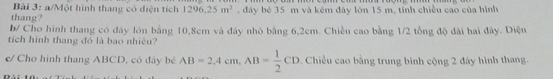 a/Một hình thang có diện tích 1296,25m^2 , đáy bé 35 m và kém đáy lớn 15 m, tính chiều cao của hình 
thang? 
b/ Cho hình thang có đáy lớn bằng 10,8cm và đáy nhỏ bằng 6,2cm. Chiều cao bằng 1/2 tổng độ dài hai đây. Diện 
tích hình thang đó là bao nhiêu? 
c/ Cho hình thang ABCD, có đáy bé AB=2,4cm, AB= 1/2 CD. Chiều cao bằng trung bình cộng 2 đáy hình thang.