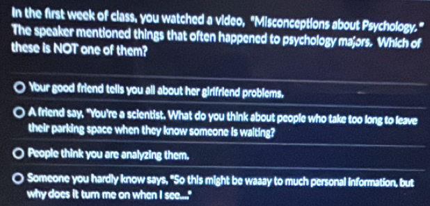 In the first week of class, you watched a video, "Misconceptions about Psychology."
The speaker mentioned things that often happened to psychology majors. Which of
these is NOT one of them?
Your good friend tells you all about her girlfriend problems.
A friend say, "You're a scientist. What do you think about people who take too long to leave
their parking space when they know someone is waiting?
People think you are analyzing them.
Someone you hardly know says, "So this might be waaay to much personal information, but
why does it turn me on when I see...."