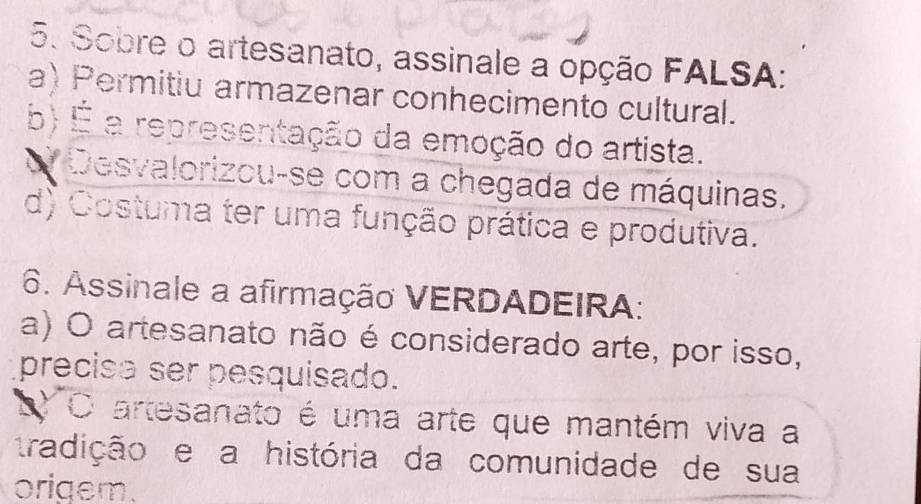 Sobre o artesanato, assinale a opção FALSA:
a) Permitiu armazenar conhecimento cultural.
b) É a representação da emoção do artista.
O Desvalorizou-se com a chegada de máquinas.
d) Costuma ter uma função prática e produtiva.
6. Assinale a afirmação VERDADEIRA:
a) O artesanato não é considerado arte, por isso,
precise ser pesquisado.
L O artesanato é uma arte que mantém viva a
tradição e a história da comunidade de sua
origem.