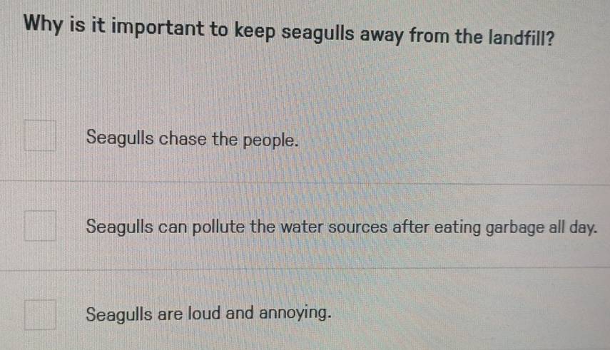 Why is it important to keep seagulls away from the landfill?
Seagulls chase the people.
Seagulls can pollute the water sources after eating garbage all day.
Seagulls are loud and annoying.