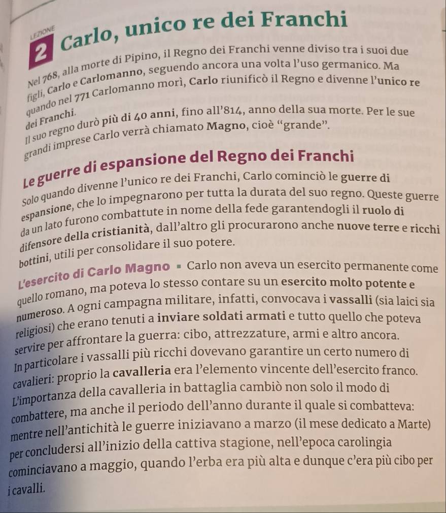 Carlo, unico re dei Franchi
LEZIONE
Nel 768, alla morte di Pípino, il Regno dei Franchi venne diviso tra í suoi due
figli, Carlo e Carlomanno, seguendo ancora una volta 1' uso germanico. Ma
dei Franchi. quando nel 771 Carlomanno morì, Carlo riunificò il Regno e divenne l’unico re
Il suo regno durò più di 40 anni, fino all’814, anno della sua morte. Per le sue
grandi imprese Carlo verrà chiamato Magno, cioè “grande”.
Le guerre di espansione del Regno dei Franchi
Solo quando divenne l’unico re dei Franchi, Carlo cominciò le guerre di
espansione, che lo impegnarono per tutta la durata del suo regno. Queste guerre
da un lato furono combattute in nome della fede garantendogli il ruolø di
difensore della cristianità, dall’altro gli procurarono anche nuove terre e ricchi
bottini, utili per consolidare il suo potere.
L'esercito di Carlo Magno = Carlo non aveva un esercito permanente come
quello romano, ma poteva lo stesso contare su un esercito molto potente e
numeroso. A ogni campagna militare, infatti, convocava i vassalli (sia laici sia
religiosi) che erano tenuti a inviare soldati armati e tutto quello che poteva
servire per affrontare la guerra: cibo, attrezzature, armi e altro ancora.
In particolare i vassalli più ricchi dovevano garantire un certo numero di
cavalieri: proprio la cavalleria era l’elemento vincente dell’esercito franco.
L'importanza della cavalleria in battaglia cambiò non solo il modo di
combattere, ma anche il periodo dell’anno durante il quale si combatteva:
mentre nell’antichità le guerre iniziavano a marzo (il mese dedicato a Marte)
per concludersi all’inizio della cattiva stagione, nell’epoca carolingia
cominciavano a maggio, quando l’erba era più alta e dunque c’era più cibo per
i cavalli.