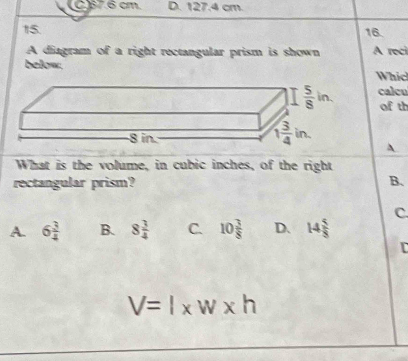 C)37.6 cm. D. 127.4 cm.
15. 16.
A diagram of a right rectangular prism is shown A reci
below.
Whic
calcu
of th
A
What is the volume, in cubic inches, of the right
rectangular prism? B.
C.
A. 6 3/4  B. 8 3/4  C. 10 3/8  D. 14 5/8 
I
V=l* w* h