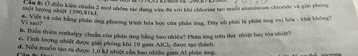 3 14,43 k/m8P Vã -299, 6 7 k/01
Câu 8: Ở điều kiện chuẩn 2 mol nhôm tác dụng vừa đủ với khí chlorine tạo muối aluminium chloride và giải phóng
một lượng nhiệt 1390, 81kJ.
a. Viết và cân bằng phản ứng phương trình hóa học cửa phản ứng. Đây có phải là phản ứng oxỉ hóa - khử không?
Vì sao?
b. Biến thiên enthalpy chuẩn của phản ứng bằng bao nhiêu? Phản ứng trên thu nhiệt hay tỏa nhiệt?
c. Tính lượng nhiệt được giải phóng khi 10 gam AlCl₃ được tạo thành.
d. Nếu muốn tạo ra được 1,0 kJ nhiệt cần bao nhiêu gam Al phản ứng.
Câu 0