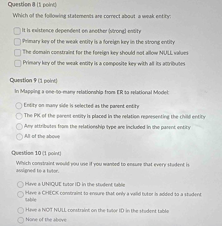 Which of the following statements are correct about a weak entity:
It is existence dependent on another (strong) entity
Primary key of the weak entity is a foreign key in the strong entity
The domain constraint for the foreign key should not allow NULL values
Primary key of the weak entity is a composite key with all its attributes
Question 9 (1 point)
In Mapping a one-to-many relationship from ER to relational Model:
Entity on many side is selected as the parent entity
The PK of the parent entity is placed in the relation representing the child entity
Any attributes from the relationship type are included in the parent entity
All of the above
Question 10 (1 point)
Which constraint would you use if you wanted to ensure that every student is
assigned to a tutor.
Have a UNIQUE tutor ID in the student table
Have a CHECK constraint to ensure that only a valid tutor is added to a student
table
Have a NOT NULL constraint on the tutor ID in the student table
None of the above