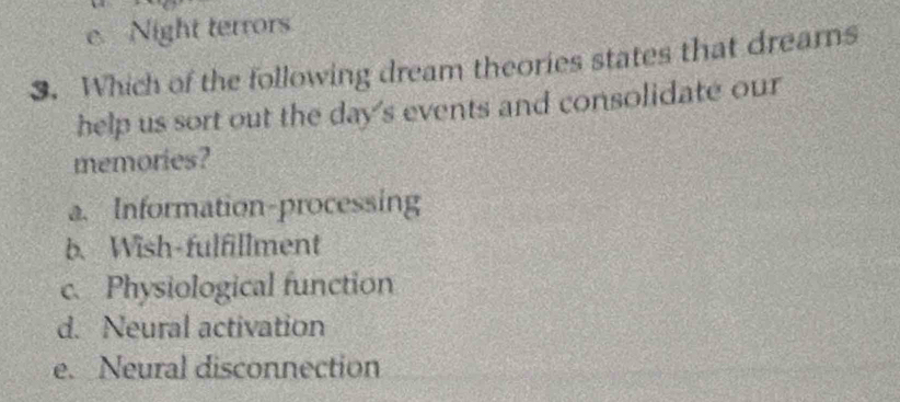 e. Night terrors
3. Which of the following dream theories states that dreams
help us sort out the day's events and consolidate our
memories?
a. Information-processing
b. Wish-fulfillment
c. Physiological function
d. Neural activation
e. Neural disconnection