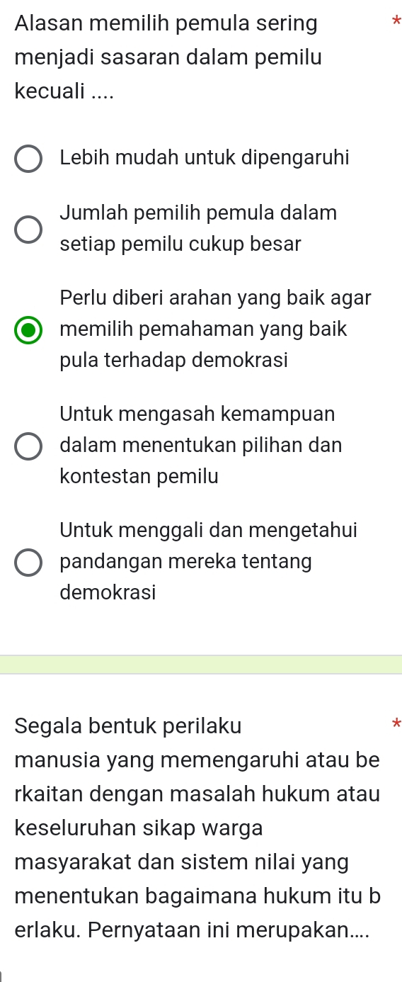 Alasan memilih pemula sering *
menjadi sasaran dalam pemilu
kecuali ....
Lebih mudah untuk dipengaruhi
Jumlah pemilih pemula dalam
setiap pemilu cukup besar
Perlu diberi arahan yang baik agar
memilih pemahaman yang baik
pula terhadap demokrasi
Untuk mengasah kemampuan
dalam menentukan pilihan dan
kontestan pemilu
Untuk menggali dan mengetahui
pandangan mereka tentang
demokrasi
Segala bentuk perilaku
*
manusia yang memengaruhi atau be
rkaitan dengan masalah hukum atau
keseluruhan sikap warga
masyarakat dan sistem nilai yang
menentukan bagaimana hukum itu b
erlaku. Pernyataan ini merupakan....