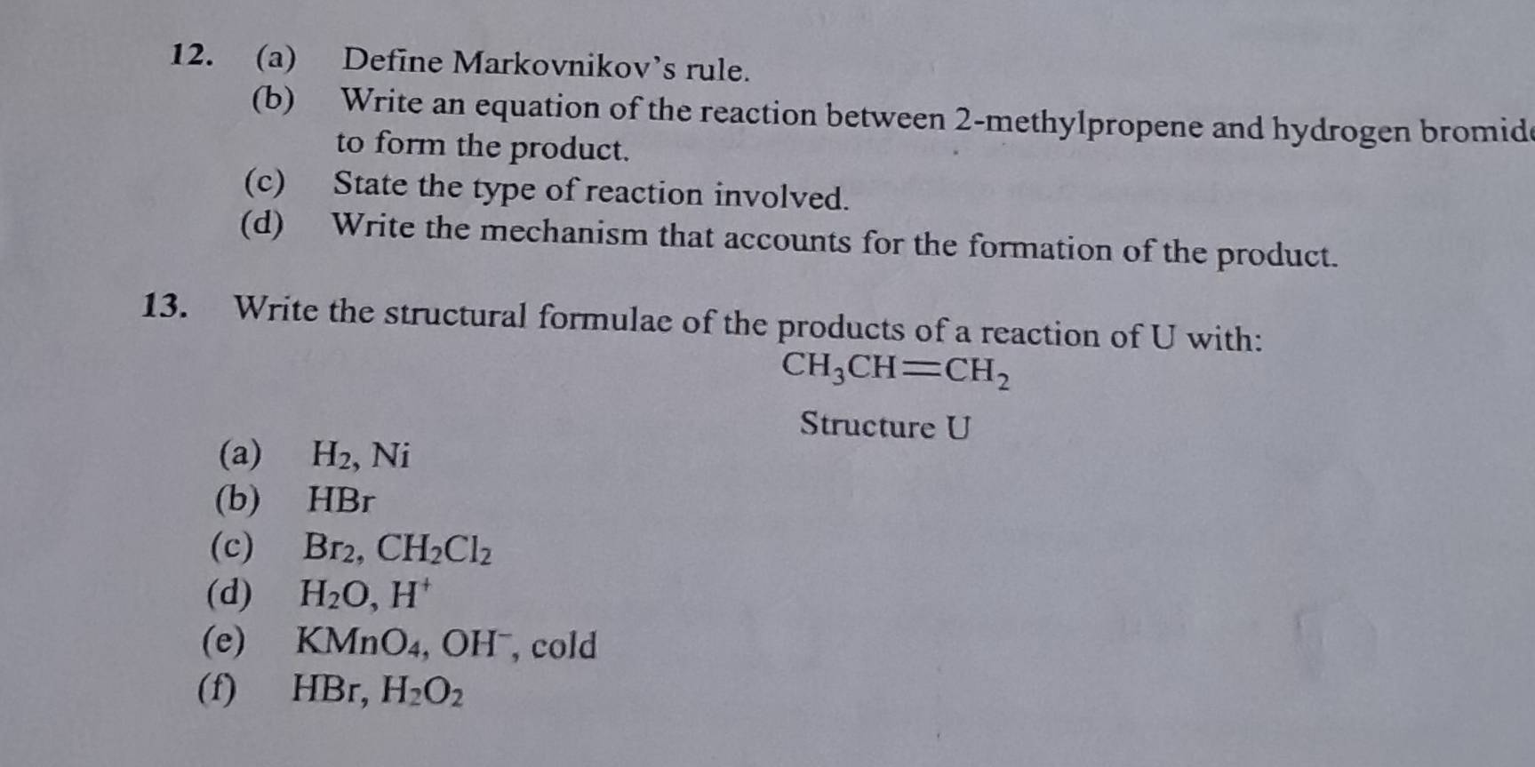 Define Markovnikov’s rule. 
(b) Write an equation of the reaction between 2 -methylpropene and hydrogen bromid 
to form the product. 
(c) State the type of reaction involved. 
(d) Write the mechanism that accounts for the formation of the product. 
13. Write the structural formulae of the products of a reaction of U with:
CH_3CH=CH_2
Structure U
(a) H_2 , Ni 
(b) HBr
(c) Br_2, CH_2Cl_2
(d) H_2O, H^+
(e) F (MnO_4 , OH , cold 
(f) HBr, H_2O_2