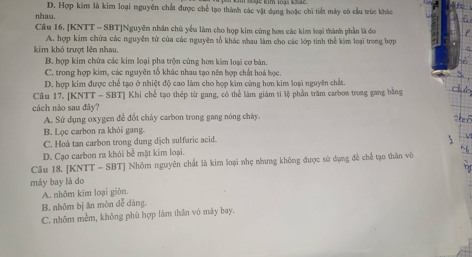 kih hoạc kim loại khác.
D. Hợp kim là kim loại nguyên chất được chế tạo thành các vật dụng hoặc chi tiết máy có cấu trúc khác
nhau.
Câu 16. [KNTT - SBT]Nguyên nhân chủ yếu làm cho họp kim cứng hơn các kim loại thành phần là do
A. hợp kim chứa các nguyên tử của các nguyên tố khác nhau làm cho các lớp tinh thể kim loại trong hợp
kim khó trượt lên nhau.
B. hợp kim chứa các kim loại pha trộn cứng hơn kim loại cơ bản.
C. trong hợp kim, các nguyên tố khác nhau tạo nên hợp chất hoá học.
D. hợp kim được chế tạo ở nhiệt độ cao làm cho họp kim cứng hơn kim loại nguyên chất.
Câu 17. [KNTT - SBT] Khi chế tạo thép từ gang, có thể làm giảm tỉ lệ phần trăm carbon trong gang bằng
cách nào sau đây?
A. Sử dụng oxygen để đốt cháy carbon trong gang nóng chảy.
B. Lọc carbon ra khỏi gang.
C. Hoà tan carbon trong dung dịch sulfuric acid.
D. Cạo carbon ra khỏi bề mặt kim loại.
Câu 18. [KNTT - SBT] Nhôm nguyên chất là kim loại nhẹ nhưng không được sử dụng đề chế tạo thân vỏ
máy bay là do
A. nhôm kim loại giòn.
B. nhôm bị ăn mòn dễ dàng.
C. nhôm mềm, không phù hợp làm thân vỏ máy bay.