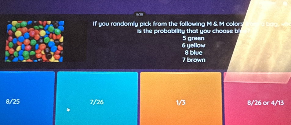 5/20
If you randomly pick from the following M & M colors
is the probability that you choose bl
5 green
6 yellow
8 blue
7 brown
8/25 7/26 1/3 8/26 or 4/13