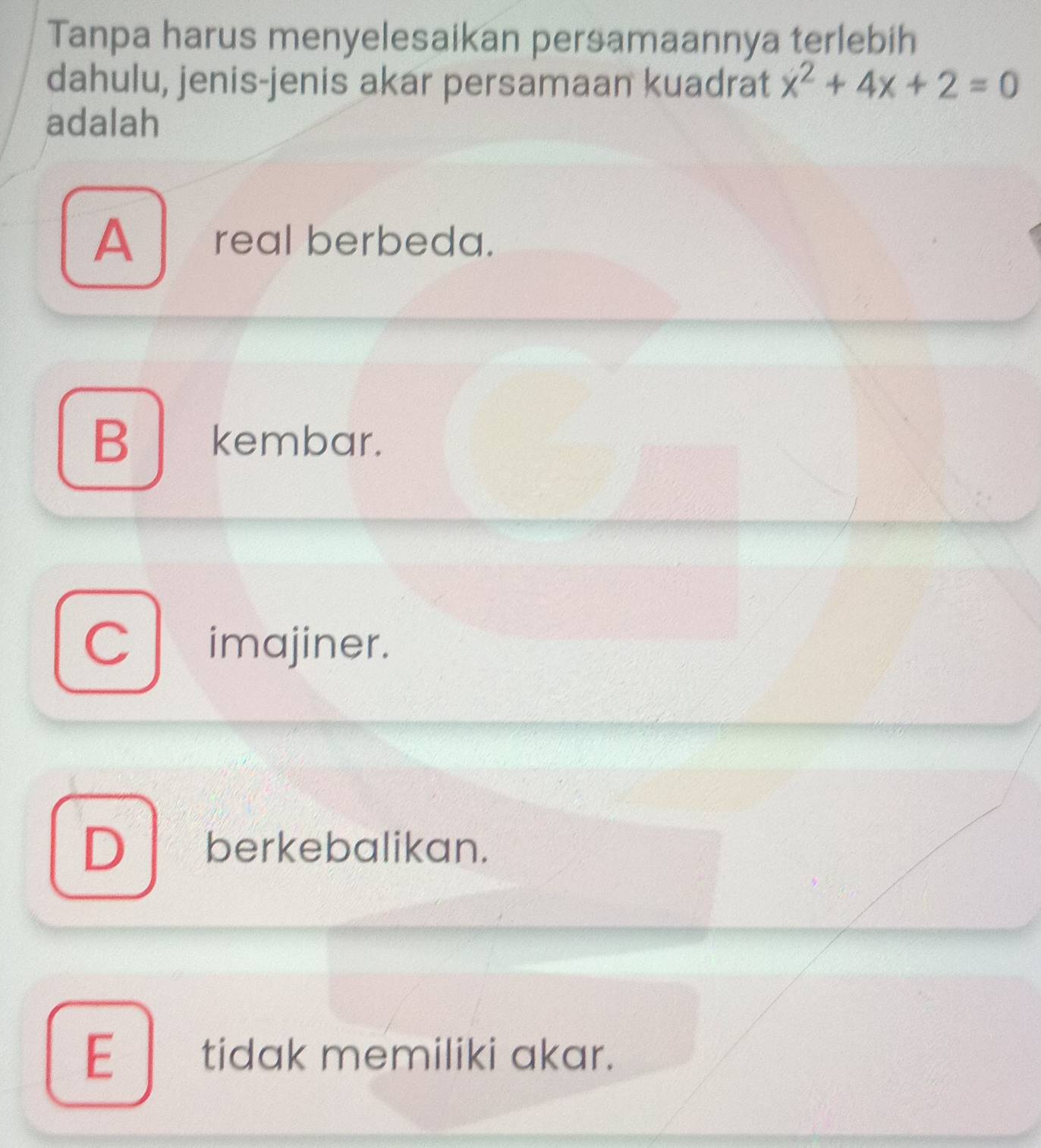 Tanpa harus menyelesaikan persamaannya terlebih
dahulu, jenis-jenis akar persamaan kuadrat x^2+4x+2=0
adalah
A real berbeda.
B kembar.
C imajiner.
D berkebalikan.
E tidak memiliki akar.