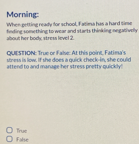 Morning:
When getting ready for school, Fatima has a hard time
finding something to wear and starts thinking negatively
about her body, stress level 2.
QUESTION: True or False: At this point, Fatima's
stress is low. If she does a quick check-in, she could
attend to and manage her stress pretty quickly!
True
False