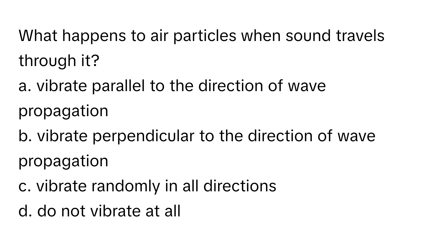 What happens to air particles when sound travels through it? 

a. vibrate parallel to the direction of wave propagation
b. vibrate perpendicular to the direction of wave propagation
c. vibrate randomly in all directions
d. do not vibrate at all