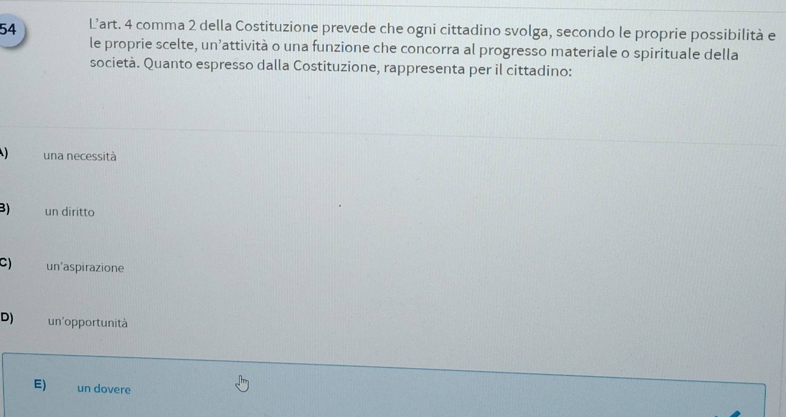 L’art. 4 comma 2 della Costituzione prevede che ogni cittadino svolga, secondo le proprie possibilità e
le proprie scelte, un’attività o una funzione che concorra al progresso materiale o spirituale della
società. Quanto espresso dalla Costituzione, rappresenta per il cittadino:
) una necessità
3) un diritto
C) un'aspirazione
D) un'opportunità
E) un dovere