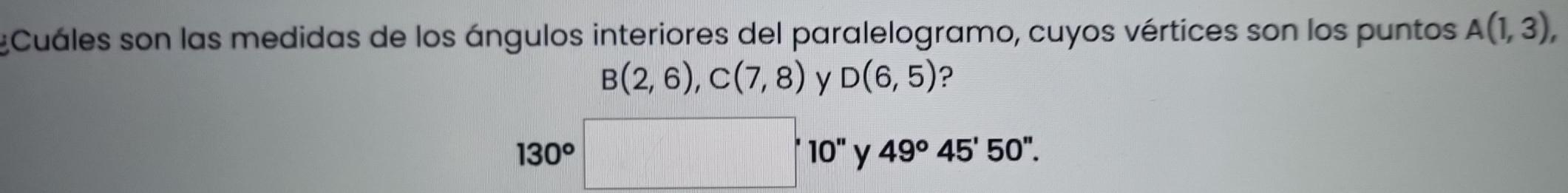 Cuáles son las medidas de los ángulos interiores del paralelogramo, cuyos vértices son los puntos A(1,3),
B(2,6), C(7,8) y D(6,5) ?
130^o
'10' y 49°45'50''.