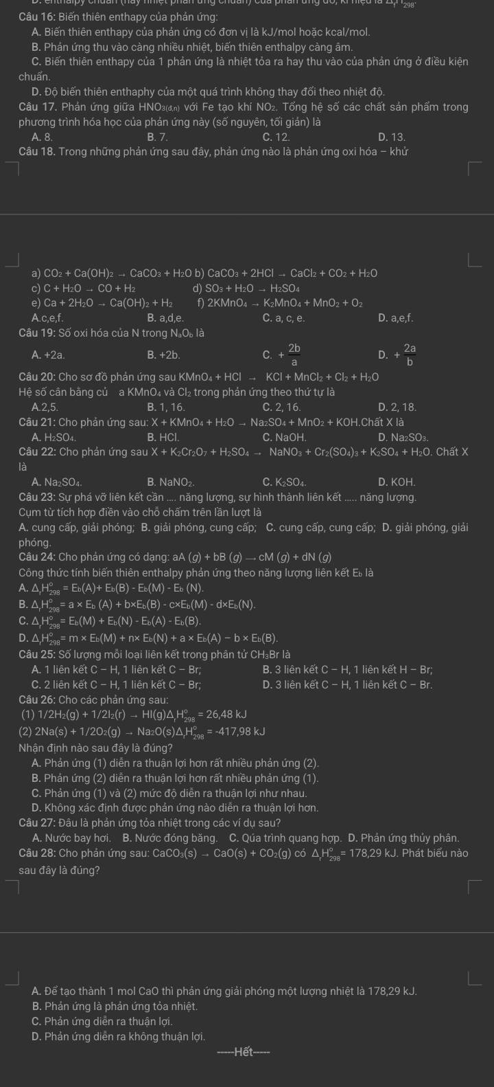 Biến thiên enthapy của phản ứng:
A. Biến thiên enthapy của phản ứng có đơn vị là kJ/mol hoặc kcal/mol.
B. Phản ứng thu vào càng nhiều nhiệt, biến thiên enthalpy càng âm.
C. Biến thiên enthapy của 1 phản ứng là nhiệt tỏa ra hay thu vào của phản ứng ở điều kiện
chuẩn.
D. Độ biến thiên enthaphy của một quá trình không thay đổi theo nhiệt độ.
Câu 17. Phản ứng giữa HΝO₃₄) với Fe tạo khí NO₂. Tổng hệ số các chất sản phẩm trong
phương trình hóa học của phản ứng này (số nguyên, tối giản) là
A. 8. B. 7 C. 12. D. 13.
Câu 18. Trong những phản ứng sau đây, phản ứng nào là phản ứng oxi hóa - khứ
a CO_2+Ca(OH)_2to CaCO_3+H_2Ob)CaCO_3+2HClto CaCl_2+CO_2+H_2O
c) C+H_2Oto CO+H d SO_3+H_2Oto H_2SO_4
e) Ca+2H_2Oto Ca(OH)_2+H_2 f) 2KMnO_4to K_2MnO_4+MnO_2+O_2
A.c,e,f. B. a,d,e C.a,c,e. D. a,e,f.
Câu 19: Số oxi hóa của N trong N。Où là
A. +2a. B. +2b. C. + 2b/a  D. + 2a/b 
Câu 20: Cho sơ đồ phản ứng sau KN KMnO_4+HClto KCl+MnCl_2+Cl_2+H_2O
Hệ số cần bằng củ a KMnO₄ và Cl₂ trong phản ứng theo thứ tự là
A.2,5. B. 1, 16. C. 2, 16. D. 2, 18.
Câu 21: Cho phản ứng Sau:X+KMnO_4+H_2Oto Na_2SO_4+MnO_2+KOH I.Chất X là
A. H₂SO₄. B. HC C. Na OH D. Na₂SO₃.
Câu 22: Cho phản ứng sau X+K_2Cr_2O_7+H_2SO_4to NaNO_3+Cr_2(SO_4)_3+K_2SO_4+H_2O Chất X
là C. X_2, SO4. D. KOH.
A. Na_2SO_4 B. NaNO₂
Câu 23: Sự phá vỡ liên kết cần .... năng lượng, sự hình thành liên kết ..... năng lượng
Cụm từ tích hợp điền vào chỗ chấm trên lần lượt là
A. cung cấp, giải phóng; B. giải phóng, cung cấp; C. cung cấp, cung cấp; D. giải phóng, giải
phóng.
Câu 24: Cho phản ứng có dạng: aA aA(g)+bB(g)to cM(g)+dN(g)
Công thức tính biến thiên enthalpy phản ứng theo năng lượng liên kết E_bl_
A. △ _rH_(298)^o=E_b(A)+E_b(B)-E_b(M)-E_b(N).
B. △ _rH_(298)^o=a* E_b(A)+b* E_b(B)-c* E_b(M)-d* E_b(N).
C. △ _rH_(208)°=E_b(M)+E_b(N)-E_b(A)-E_b(B).
D. △ _rH_(298)^o=m* E_b(M)+n* E_b(N)+a* E_b(A)-b* E_b(B).
Câu 25: Số lượng mỗi loại liên kết trong phân tử CH₃Br là
A. 1 liên kết C-H,11i ên kết C-Br: B. 3 liên kết C - H, 1 liên kết H-Br;
C. 2 liên kê itC-H,1lienketC-Br; D. 3lienketC-H, 1 liên kết C-Br.
Câu 26: Cho các phản ứng sau:
(1) 1/2H_2(g)+1/2I_2(r)to HI(g)△ _rH_(298)°=26,48kJ
(2) 2Na(s)+1/2O_2(g)to Na_2O(s)△ _rH_(2018)°=-417,98kJ
Nhận định nào sau đâ ladung?
A. Phản ứng (1) diễn ra thuận lợi hơn rất nhiều phản ứng (2).
B. Phản ứng (2) diễn ra thuận lợi hơn rất nhiều phản ứng (1).
C. Phản ứng (1) và (2) mức độ diễn ra thuận lợi như nhau.
D. Không xác định được phản ứng nào diễn ra thuận lợi hơn.
Câu 27: Đâu là phản ứng tỏa nhiệt trong các ví dụ sau?
A. Nước bay hơi. B. Nước đóng băng. C. Qúa trình quang hợp. D. Phản ứng thủy phân.
Câu 28: Cho phản ứng sau: CaCO₃( (s)to CaO(s)+CO_2(g) có △ _rH_(2018)°=17 78,29 kJ. Phát biểu nào
sau đầy là đúng?
A. Để tạo thành 1 mol CaO thì phản ứng giải phóng một lượng nhiệt là 178,29 kJ.
B. Phản ứng là phản ứng tỏa nhiệt.
C. Phản ứng diễn ra thuận lợi.
D. Phản ứng diễn ra không thuận lợi.
Hết-----