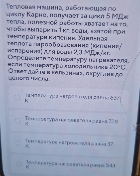 Τепловая машина, работаюшая по
циклу Κарно, лолучает за цикл 5 МДж
τеπла, полезной работы хватает на то,
чТобы выπарить 1 кг. воды, взятой πри
Τемлературе киления. Удельная
Τеллоτа πарообразования (Κиления/
испарения) для воды 2, 3 МДж/кг.
Определите температуру нагревателя,
если темлература холодильника 20°C. 
Ответ дайте в кельвинах, округлив до
целого числа.
Τемпература нагревателя равна 637
K.
Темлература нагревателя равна 728
K
Температура нагревателя равна 37
K.
Температура нагревателя равна 543
K.