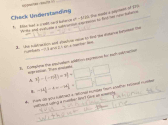 opposites résults in_ 
Check Understanding 
1. Elise had a credit card balance of -$120. She made a payment of $70
Write and evaluate a subtraction expression to find her new balance 
2. Use subtraction and absolute value to find the distance between the 
numbers —7.3 and 2.1 on a number line. 
3. Complete the equivalent addition expression for each subtraction 
expression. Then evaluate. 
A. 7 2/7 -(-15 2/7 )=7 2/9 +□ ;□
B. -14 1/6 -4=-14 1/6 +□ ;□
4. How do you subtract a rational number from another rational number 
without using a number line? Give an example.