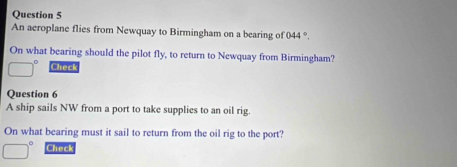 An aeroplane flies from Newquay to Birmingham on a bearing of 044°. 
On what bearing should the pilot fly, to return to Newquay from Birmingham?
□° Check 
Question 6 
A ship sails NW from a port to take supplies to an oil rig. 
On what bearing must it sail to return from the oil rig to the port?
□° Check