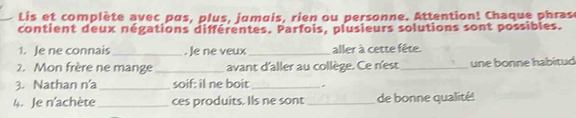 Lis et complète avec pus, plus, jumuis, rien ou personne. Attention! Chaque phras 
contient deux négations différentes. Parfois, plusieurs solutions sont possibles. 
1. Je ne connais _. Je ne veux_ aller à cette fête. 
2. Mon frère ne mange _avant d'aller au collège. Ce n'est _une bonne habitud 
3. Nathan n'a _soif: il ne boit _. 
4. Je n'achète _ces produits. Ils ne sont _de bonne qualité!