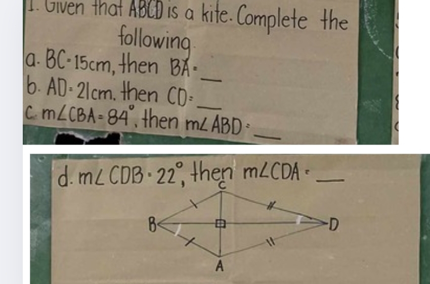 Gven that ABCD is a kife. Complete the
following
a. BC=15cm , then BA= _ 
6. AD=21cm then CD= __
C. m∠ CBA=84° , then m∠ ABD=_  _
d. m∠ CDB· 22°, then