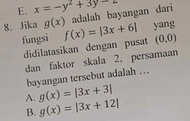 E. x=-y^2+3y-z
8. Jika g(x) adalah bayangan dari 
fungsi f(x)=|3x+6| yang
didilatasikan dengan pusat (0,0)
dan faktor skala 2, persamaan
bayangan tersebut adalah ...
A. g(x)=|3x+3|
B. g(x)=|3x+12|