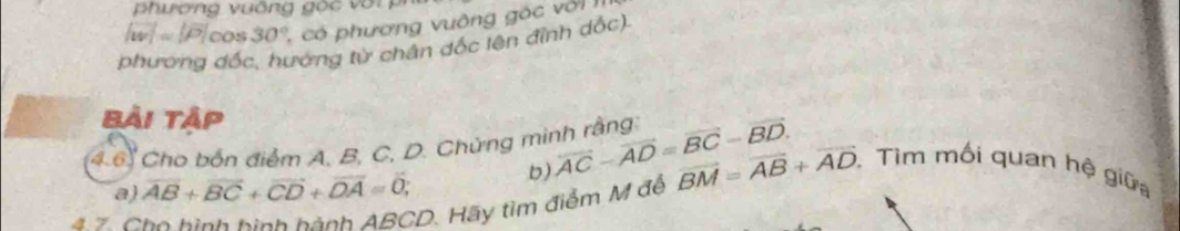 ương vuống gộ c v ớ i i
|overline w|=|overline P|cos 30°, có phương vuông gó c vớ i 
phương đốc, hướng từ chân đốc lên đỉnh dốc). 
Bải tập 
4.6. Cho bốn điểm A, B, C, D. Chứng minh rằng: overline AC-overline AD=overline BC-overline BD. b) 
a) overline AB+overline BC+overline CD+overline DA=overline 0; 
47 Cho hình hình hành ABCD. Hãy tìm điểm M đế overline BM=overline AB+overline AD. Tìm mối quan hệ giữa